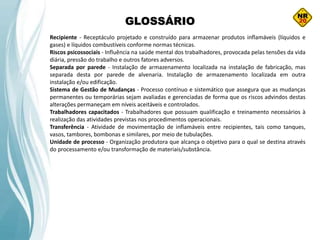 GLOSSÁRIO
Recipiente - Receptáculo projetado e construído para armazenar produtos inflamáveis (líquidos e
gases) e líquidos combustíveis conforme normas técnicas.
Riscos psicossociais - Influência na saúde mental dos trabalhadores, provocada pelas tensões da vida
diária, pressão do trabalho e outros fatores adversos.
Separada por parede - Instalação de armazenamento localizada na instalação de fabricação, mas
separada desta por parede de alvenaria. Instalação de armazenamento localizada em outra
instalação e/ou edificação.
Sistema de Gestão de Mudanças - Processo contínuo e sistemático que assegura que as mudanças
permanentes ou temporárias sejam avaliadas e gerenciadas de forma que os riscos advindos destas
alterações permaneçam em níveis aceitáveis e controlados.
Trabalhadores capacitados - Trabalhadores que possuam qualificação e treinamento necessários à
realização das atividades previstas nos procedimentos operacionais.
Transferência - Atividade de movimentação de inflamáveis entre recipientes, tais como tanques,
vasos, tambores, bombonas e similares, por meio de tubulações.
Unidade de processo - Organização produtora que alcança o objetivo para o qual se destina através
do processamento e/ou transformação de materiais/substância.
 