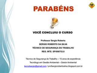 PARABÉNS
VOCÊ CONCLUIU O CURSO
Professor Sergio Roberto
SERGIO ROBERTO DA SILVA
TÉCNICO DE SEGURANÇA DO TRABALHO
REG. MTE: SP/008753.0
Técnico de Segurança do Trabalho – 15 anos de experiência
Tecnólogo em Gestão Ambiental – Gestor Ambiental
tecnolsergio@gmail.com / profsergiorobertosilva.blogspot.com.br
 