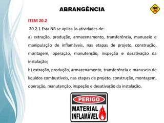 ABRANGÊNCIA
ITEM 20.2
20.2.1 Esta NR se aplica às atividades de:
a) extração, produção, armazenamento, transferência, manuseio e
manipulação de inflamáveis, nas etapas de projeto, construção,
montagem, operação, manutenção, inspeção e desativação da
instalação;
b) extração, produção, armazenamento, transferência e manuseio de
líquidos combustíveis, nas etapas de projeto, construção, montagem,
operação, manutenção, inspeção e desativação da instalação.
 