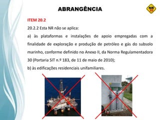 ABRANGÊNCIA
ITEM 20.2
20.2.2 Esta NR não se aplica:
a) às plataformas e instalações de apoio empregadas com a
finalidade de exploração e produção de petróleo e gás do subsolo
marinho, conforme definido no Anexo II, da Norma Regulamentadora
30 (Portaria SIT n.º 183, de 11 de maio de 2010);
b) às edificações residenciais unifamiliares.
 