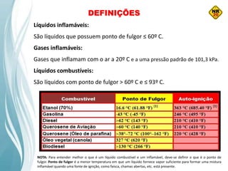 DEFINIÇÕES
Líquidos inflamáveis:
São líquidos que possuem ponto de fulgor ≤ 60º C.
Gases inflamáveis:
Gases que inflamam com o ar a 20º C e a uma pressão padrão de 101,3 kPa.
Líquidos combustíveis:
São líquidos com ponto de fulgor > 60º C e ≤ 93º C.
NOTA: Para entender melhor o que é um líquido combustível e um inflamável, deve-se definir o que é o ponto de
fulgor. Ponto de fulgor é a menor temperatura em que um líquido fornece vapor suficiente para formar uma mistura
inflamável quando uma fonte de ignição, como faísca, chamas abertas, etc. está presente.
 