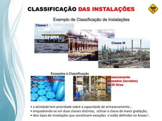 CLASSIFICAÇÃO DAS INSTALAÇÕES
• a atividade tem prioridade sobre a capacidade de armazenamento ;
• enquadrando-se em duas classes distintas, utilizar a classe de maior gradação;
• dois tipos de instalações que constituem exceções e estão definidas no Anexo I .
 