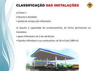 a) Classe 1
I) Quanto à atividade:
• postos de serviço com inflamáveis.
II) Quanto à capacidade de armazenamento, de forma permanente ou
transitória:
• gases inflamáveis: de 2 ton até 60 ton.
• líquidos inflamáveis e ou combustíveis: de 10 m3 até 5.000 m3.
CLASSIFICAÇÃO DAS INSTALAÇÕES
 