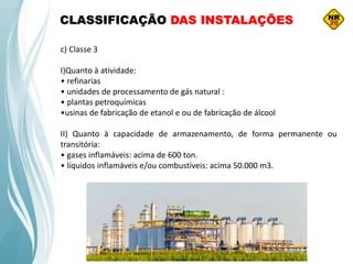 c) Classe 3
I)Quanto à atividade:
• refinarias
• unidades de processamento de gás natural :
• plantas petroquímicas
•usinas de fabricação de etanol e ou de fabricação de álcool
II) Quanto à capacidade de armazenamento, de forma permanente ou
transitória:
• gases inflamáveis: acima de 600 ton.
• líquidos inflamáveis e/ou combustíveis: acima 50.000 m3.
CLASSIFICAÇÃO DAS INSTALAÇÕES
 
