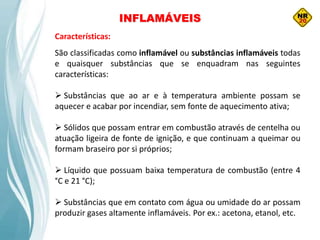 INFLAMÁVEIS
Características:
São classificadas como inflamável ou substâncias inflamáveis todas
e quaisquer substâncias que se enquadram nas seguintes
características:
 Substâncias que ao ar e à temperatura ambiente possam se
aquecer e acabar por incendiar, sem fonte de aquecimento ativa;
 Sólidos que possam entrar em combustão através de centelha ou
atuação ligeira de fonte de ignição, e que continuam a queimar ou
formam braseiro por si próprios;
 Líquido que possuam baixa temperatura de combustão (entre 4
°C e 21 °C);
 Substâncias que em contato com água ou umidade do ar possam
produzir gases altamente inflamáveis. Por ex.: acetona, etanol, etc.
 