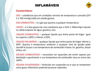 INFLAMÁVEIS
Características:
GÁS – substâncias que em condições normais de temperatura e pressão (25º
C e 760 mmHg) estão em estado gasoso.
GÁS COMBUSTÍVEL – é o gás que queima a qualquer temperatura.
VAPOR – é a fase gasosa de uma substância que a 25ºC e 760mmHg é líquida
ou sólida (vapores de água, gasolina, etc).
LÍQUIDO COMBUSTÍVEL – qualquer líquido que tenha ponto de fulgor igual
ou superior a 60ºC e inferior a 93ºC.
LÍQUIDO INFLAMÁVEL – qualquer líquido que tenha ponto de fulgor inferior a
60ºC. Queima à temperatura ambiente e qualquer foco de ignição pode
acendê-lo já que a sua temperatura de combustão é baixa. Ex: gasolina, álcool
etílico, etc.
SÓLIDOS COMBUSTÍVEIS – necessitam ser aquecidos até emitir vapores por
destilação e geralmente a sua temperatura de combustão situa-se acima dos
100ºC.
SÓLIDOS PULVERIZADOS – Partículas em suspensão no ar que se comportam
como gases inflamáveis podendo provocar explosões.
 