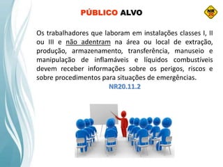 Os trabalhadores que laboram em instalações classes I, II
ou III e não adentram na área ou local de extração,
produção, armazenamento, transferência, manuseio e
manipulação de inflamáveis e líquidos combustíveis
devem receber informações sobre os perigos, riscos e
sobre procedimentos para situações de emergências.
NR20.11.2
PÚBLICO ALVO
 