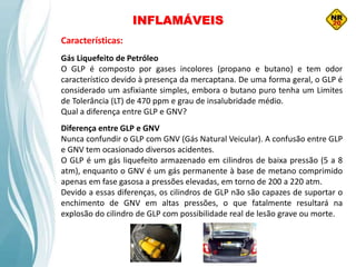 INFLAMÁVEIS
Características:
Gás Liquefeito de Petróleo
O GLP é composto por gases incolores (propano e butano) e tem odor
característico devido à presença da mercaptana. De uma forma geral, o GLP é
considerado um asfixiante simples, embora o butano puro tenha um Limites
de Tolerância (LT) de 470 ppm e grau de insalubridade médio.
Qual a diferença entre GLP e GNV?
Diferença entre GLP e GNV
Nunca confundir o GLP com GNV (Gás Natural Veicular). A confusão entre GLP
e GNV tem ocasionado diversos acidentes.
O GLP é um gás liquefeito armazenado em cilindros de baixa pressão (5 a 8
atm), enquanto o GNV é um gás permanente à base de metano comprimido
apenas em fase gasosa a pressões elevadas, em torno de 200 a 220 atm.
Devido a essas diferenças, os cilindros de GLP não são capazes de suportar o
enchimento de GNV em altas pressões, o que fatalmente resultará na
explosão do cilindro de GLP com possibilidade real de lesão grave ou morte.
 