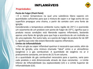 INFLAMÁVEIS
Propriedades:
Ponto de Fulgor (Flash Point)
—É a menor temperatura na qual uma substância libera vapores em
quantidades suficientes para que a mistura de vapor e ar logo acima de sua
superfície propague uma chama, a partir do contato com uma fonte de
ignição.
Considerando a temperatura ambiente numa região de 25º C e ocorrendo
um vazamento de um produto com ponto de fulgor de 15º C, significa que o
produto nessas condições está liberando vapores inflamáveis, bastando
apenas uma fonte de ignição para que haja a ocorrência de um incêndio ou
de uma explosão. Por outro lado, se o ponto de fulgor do produto for de 30º
C, significa que este não estará liberando vapores inflamáveis.
Limites de Inflamabilidade
—Para um gás ou vapor inflamável queimar é necessária que exista, além da
fonte de ignição, uma mistura chamada “ideal” entre o ar atmosférico
(oxigênio) e o gás combustível. A quantidade de oxigênio no ar é
praticamente constante, em torno de 21 % em volume.
Já a quantidade de gás combustível necessário para a queima, varia para
cada produto e está dimensionada através de duas constantes : o Limite
Inferior de Inflamabilidade (ou explosividade) (LII) e o Limite Superior de
Inflamabilidade (LSI).
 
