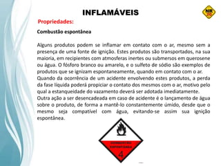 INFLAMÁVEIS
Propriedades:
Combustão espontânea
Alguns produtos podem se inflamar em contato com o ar, mesmo sem a
presença de uma fonte de ignição. Estes produtos são transportados, na sua
maioria, em recipientes com atmosferas inertes ou submersos em querosene
ou água. O fósforo branco ou amarelo, e o sulfeto de sódio são exemplos de
produtos que se ignizam espontaneamente, quando em contato com o ar.
Quando da ocorrência de um acidente envolvendo estes produtos, a perda
da fase líquida poderá propiciar o contato dos mesmos com o ar, motivo pelo
qual a estanqueidade do vazamento deverá ser adotada imediatamente.
Outra ação a ser desencadeada em caso de acidente é o lançamento de água
sobre o produto, de forma a mantê-lo constantemente úmido, desde que o
mesmo seja compatível com água, evitando-se assim sua ignição
espontânea.
 