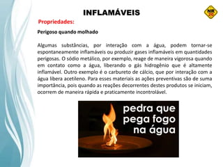 INFLAMÁVEIS
Propriedades:
Perigoso quando molhado
Algumas substâncias, por interação com a água, podem tornar-se
espontaneamente inflamáveis ou produzir gases inflamáveis em quantidades
perigosas. O sódio metálico, por exemplo, reage de maneira vigorosa quando
em contato como a água, liberando o gás hidrogênio que é altamente
inflamável. Outro exemplo é o carbureto de cálcio, que por interação com a
água libera acetileno. Para esses materiais as ações preventivas são de suma
importância, pois quando as reações decorrentes destes produtos se iniciam,
ocorrem de maneira rápida e praticamente incontrolável.
 