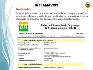 INFLAMÁVEIS
Propriedades:
Todas as informações (características, propriedades, perigos e riscos) das
substâncias inflamáveis poderão ser verificadas nas respectivas fichas de
informação de segurança que acompanham os produtos fornecidos.
 