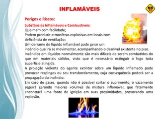 Substâncias Inflamáveis e Combustíveis:
Queimam com facilidade;
Podem produzir atmosferas explosivas em locais com
deficiência de ventilação;
Um derrame de líquido inflamável pode gerar um
incêndio que irá se movimentar, acompanhando o desnível existente no piso.
Incêndios em líquidos normalmente são mais difíceis de serem combatidos do
que em materiais sólidos, visto que é necessário extinguir o fogo toda
superfície atingida.
A projeção violenta do agente extintor sobre um líquido inflamado pode
provocar respingos ou seu transbordamento, cuja consequência poderá ser a
propagação do incêndio.
Em caso de gases, quando não é possível cortar o suprimento, o vazamento
seguirá gerando maiores volumes de mistura inflamável, que fatalmente
encontrará uma fonte de ignição em suas proximidades, provocando uma
explosão.
Perigos e Riscos:
INFLAMÁVEIS
 