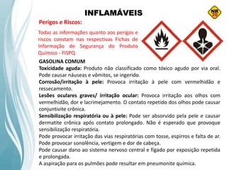 INFLAMÁVEIS
Perigos e Riscos:
GASOLINA COMUM
Toxicidade aguda: Produto não classificado como tóxico agudo por via oral.
Pode causar náuseas e vômitos, se ingerido.
Corrosão/irritação à pele: Provoca irritação à pele com vermelhidão e
ressecamento.
Lesões oculares graves/ irritação ocular: Provoca irritação aos olhos com
vermelhidão, dor e lacrimejamento. O contato repetido dos olhos pode causar
conjuntivite crônica.
Sensibilização respiratória ou à pele: Pode ser absorvido pela pele e causar
dermatite crônica após contato prolongado. Não é esperado que provoque
sensibilização respiratória.
Pode provocar irritação das vias respiratórias com tosse, espirros e falta de ar.
Pode provocar sonolência, vertigem e dor de cabeça.
Pode causar dano ao sistema nervoso central e fígado por exposição repetida
e prolongada.
A aspiração para os pulmões pode resultar em pneumonite química.
Todas as informações quanto aos perigos e
riscos constam nas respectivas Fichas de
Informação de Segurança do Produto
Químico - FISPQ
 