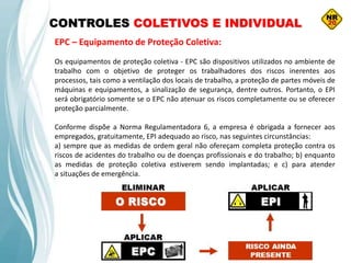 CONTROLES COLETIVOS E INDIVIDUAL
EPC – Equipamento de Proteção Coletiva:
Os equipamentos de proteção coletiva - EPC são dispositivos utilizados no ambiente de
trabalho com o objetivo de proteger os trabalhadores dos riscos inerentes aos
processos, tais como a ventilação dos locais de trabalho, a proteção de partes móveis de
máquinas e equipamentos, a sinalização de segurança, dentre outros. Portanto, o EPI
será obrigatório somente se o EPC não atenuar os riscos completamente ou se oferecer
proteção parcialmente.
Conforme dispõe a Norma Regulamentadora 6, a empresa é obrigada a fornecer aos
empregados, gratuitamente, EPI adequado ao risco, nas seguintes circunstâncias:
a) sempre que as medidas de ordem geral não ofereçam completa proteção contra os
riscos de acidentes do trabalho ou de doenças profissionais e do trabalho; b) enquanto
as medidas de proteção coletiva estiverem sendo implantadas; e c) para atender
a situações de emergência.
 
