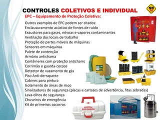 Outros exemplos de EPC podem ser citados:
Enclausuramento acústico de fontes de ruído
Exaustores para gases, névoas e vapores contaminantes
Ventilação dos locais de trabalho
Proteção de partes móveis de máquinas
Sensores em máquinas
Palete de contenção
Armário antichama
Contêineres com proteção antichama
Corrimão e guarda-corpos
Detector de vazamento de gás
Piso Anti-derrapante
Cabines para pintura
Isolamento de áreas de risco
Sinalizadores de segurança (placas e cartazes de advertência, fitas zebradas)
Lava-olhos de segurança
Chuveiros de emergência
Kit de primeiros socorros
CONTROLES COLETIVOS E INDIVIDUAL
EPC – Equipamento de Proteção Coletiva:
 