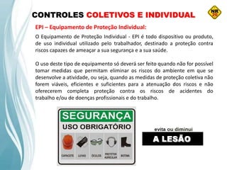 CONTROLES COLETIVOS E INDIVIDUAL
EPI – Equipamento de Proteção Individual:
O Equipamento de Proteção Individual - EPI é todo dispositivo ou produto,
de uso individual utilizado pelo trabalhador, destinado a proteção contra
riscos capazes de ameaçar a sua segurança e a sua saúde.
O uso deste tipo de equipamento só deverá ser feito quando não for possível
tomar medidas que permitam eliminar os riscos do ambiente em que se
desenvolve a atividade, ou seja, quando as medidas de proteção coletiva não
forem viáveis, eficientes e suficientes para a atenuação dos riscos e não
oferecerem completa proteção contra os riscos de acidentes do
trabalho e/ou de doenças profissionais e do trabalho.
 