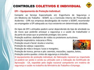 CONTROLES COLETIVOS E INDIVIDUAL
EPI – Equipamento de Proteção Individual:
Compete ao Serviço Especializado em Engenharia de Segurança e
em Medicina do Trabalho - SESMT, ou a Comissão Interna de Prevenção de
Acidentes - CIPA nas empresas desobrigadas de manter o SESMT, recomendar
ao empregador o EPI adequado ao risco existente em determinada atividade.
Os tipos de EPI´s utilizados podem variar dependendo do tipo de atividade ou
de riscos que poderão ameaçar a segurança e a saúde do trabalhador e
da parte do corpo que se pretende proteger, tais como:
Proteção auditiva: abafadores de ruídos ou protetores auriculares;
Proteção respiratória: máscaras e filtro;
Proteção visual e facial: óculos e viseiras;
Proteção da cabeça: capacetes;
Proteção de mãos e braços: luvas e mangotes;
Proteção de tronco, pernas e pés: aventais, macacões, sapatos, botas;
Proteção contra quedas: cintos de segurança e cinturões.
O equipamento de proteção individual, de fabricação nacional ou importado
só poderá ser posto à venda ou utilizado com a indicação do Certificado de
Aprovação - CA, expedido pelo órgão nacional competente em matéria de
segurança e saúde no trabalho do Ministério do Trabalho e Emprego.
 