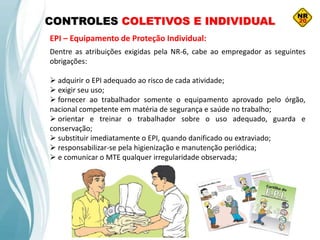 CONTROLES COLETIVOS E INDIVIDUAL
EPI – Equipamento de Proteção Individual:
Dentre as atribuições exigidas pela NR-6, cabe ao empregador as seguintes
obrigações:
 adquirir o EPI adequado ao risco de cada atividade;
 exigir seu uso;
 fornecer ao trabalhador somente o equipamento aprovado pelo órgão,
nacional competente em matéria de segurança e saúde no trabalho;
 orientar e treinar o trabalhador sobre o uso adequado, guarda e
conservação;
 substituir imediatamente o EPI, quando danificado ou extraviado;
 responsabilizar-se pela higienização e manutenção periódica;
 e comunicar o MTE qualquer irregularidade observada;
 