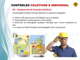 CONTROLES COLETIVOS E INDIVIDUAL
EPI – Equipamento de Proteção Individual:
O empregado também terá que observar as seguintes obrigações:
 utilizar o EPI apenas para a finalidade a que se destina;
 responsabilizar-se pela guarda e conservação;
 comunicar ao empregador qualquer alteração que o torne impróprio ao
uso;
 e cumprir as determinações do empregador sob o uso pessoal;
 