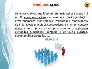 Os trabalhadores que laboram em instalações classes I, II
ou III, adentram na área ou local de extração, produção,
armazenamento, transferência, manuseio e manipulação
de inflamáveis e líquidos combustíveis e mantêm contato
direto com o processo ou processamento, realizando
atividades específicas, pontuais e de curta duração,
devem realizar curso Básico.
NR20.11.4
PÚBLICO ALVO
 