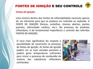 FONTES DE IGNIÇÃO E SEU CONTROLE
Fontes de Ignição:
Uma mistura dentro dos limites de inflamabilidade necessita apenas
de um elemento para que se produza um incêndio ou explosão. A
FONTE DE IGNIÇÃO (faíscas, centelhas, chamas abertas, pontos
quentes, eletricidade estática, etc.). Na presença de produtos
inflamáveis, é de fundamental importância o controle das referidas
FONTES DE IGNIÇÃO.
O risco mais significativo diz respeito à
possibilidade de vazamento na presença
de fontes de ignição. As fontes de ignição
podem ser as mais variadas possíveis e
podem gerar temperaturas suficientes
para iniciar o processo de combustão da
maioria das substâncias inflamáveis
conhecidas:
 