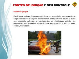 FONTES DE IGNIÇÃO E SEU CONTROLE
Fontes de Ignição:
Eletricidade estática: Como exemplo de cargas acumuladas nos materiais. As
cargas eletrostáticas surgem naturalmente, principalmente devido a atrito
com materiais isolantes; as manifestações da eletricidade estática são
observadas, principalmente, em locais onde a umidade do ar é muito baixa,
ou seja, locais secos;
 