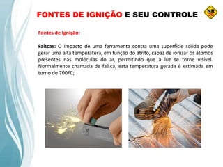 FONTES DE IGNIÇÃO E SEU CONTROLE
Fontes de Ignição:
Faíscas: O impacto de uma ferramenta contra uma superfície sólida pode
gerar uma alta temperatura, em função do atrito, capaz de ionizar os átomos
presentes nas moléculas do ar, permitindo que a luz se torne visível.
Normalmente chamada de faísca, esta temperatura gerada é estimada em
torno de 700ºC;
 