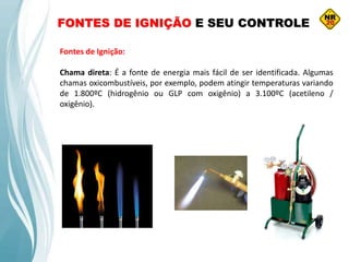 FONTES DE IGNIÇÃO E SEU CONTROLE
Fontes de Ignição:
Chama direta: É a fonte de energia mais fácil de ser identificada. Algumas
chamas oxicombustíveis, por exemplo, podem atingir temperaturas variando
de 1.800ºC (hidrogênio ou GLP com oxigênio) a 3.100ºC (acetileno /
oxigênio).
 