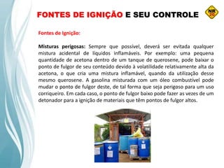 FONTES DE IGNIÇÃO E SEU CONTROLE
Fontes de Ignição:
Misturas perigosas: Sempre que possível, deverá ser evitada qualquer
mistura acidental de líquidos inflamáveis. Por exemplo: uma pequena
quantidade de acetona dentro de um tanque de querosene, pode baixar o
ponto de fulgor de seu conteúdo devido à volatilidade relativamente alta da
acetona, o que cria uma mistura inflamável, quando da utilização desse
mesmo querosene. A gasolina misturada com um óleo combustível pode
mudar o ponto de fulgor deste, de tal forma que seja perigoso para um uso
corriqueiro. Em cada caso, o ponto de fulgor baixo pode fazer as vezes de um
detonador para a ignição de materiais que têm pontos de fulgor altos.
 
