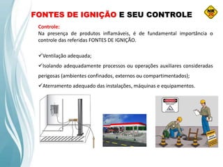 FONTES DE IGNIÇÃO E SEU CONTROLE
Controle:
Na presença de produtos inflamáveis, é de fundamental importância o
controle das referidas FONTES DE IGNIÇÃO.
Ventilação adequada;
Isolando adequadamente processos ou operações auxiliares consideradas
perigosas (ambientes confinados, externos ou compartimentados);
Aterramento adequado das instalações, máquinas e equipamentos.
 