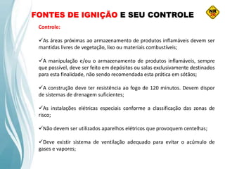 FONTES DE IGNIÇÃO E SEU CONTROLE
Controle:
As áreas próximas ao armazenamento de produtos inflamáveis devem ser
mantidas livres de vegetação, lixo ou materiais combustíveis;
A manipulação e/ou o armazenamento de produtos inflamáveis, sempre
que possível, deve ser feito em depósitos ou salas exclusivamente destinados
para esta finalidade, não sendo recomendada esta prática em sótãos;
A construção deve ter resistência ao fogo de 120 minutos. Devem dispor
de sistemas de drenagem suficientes;
As instalações elétricas especiais conforme a classificação das zonas de
risco;
Não devem ser utilizados aparelhos elétricos que provoquem centelhas;
Deve existir sistema de ventilação adequado para evitar o acúmulo de
gases e vapores;
 