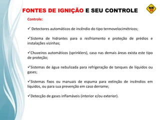 FONTES DE IGNIÇÃO E SEU CONTROLE
Controle:
 Detectores automáticos de incêndio do tipo termovelocimétricos;
Sistema de hidrantes para o resfriamento e proteção de prédios e
instalações vizinhas;
Chuveiros automáticos (sprinklers), caso nas demais áreas exista este tipo
de proteção;
Sistemas de água nebulizada para refrigeração de tanques de líquidos ou
gases;
Sistemas fixos ou manuais de espuma para extinção de incêndios em
líquidos, ou para sua prevenção em caso derrame;
Detecção de gases inflamáveis (interior e/ou exterior).
 