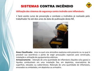 SISTEMAS CONTRA INCÊNDIO
Utilização dos sistemas de segurança contra incêndio com inflamáveis:
• Será aceito curso de prevenção e combate a incêndios já realizado pelo
trabalhador há até dois anos da data de publicação desta NR.
Áreas Classificadas - área na qual uma atmosfera explosiva está presente ou na qual é
provável sua ocorrência a ponto de exigir precauções especiais para construção,
instalação e utilização de equipamentos elétricos.
Armazenamento - retenção de uma quantidade de inflamáveis (líquidos e/ou gases) e
líquidos combustíveis em uma instalação fixa, em depósitos, reservatórios de
superfície, elevados ou subterrâneos. Retenção de uma quantidade de inflamáveis,
envasados ou embalados, em depósitos ou armazéns.
 