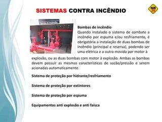 SISTEMAS CONTRA INCÊNDIO
Bombas de incêndio
Quando instalado o sistema de combate a
incêndio por espuma e/ou resfriamento, é
obrigatória a instalação de duas bombas de
incêndio (principal e reserva), podendo ser
uma elétrica e a outra movida por motor à
Sistema de proteção por hidrante/resfriamento
Sistema de proteção por extintores
Sistema de proteção por espuma
Equipamentos anti explosão e anti faísca
explosão, ou as duas bombas com motor à explosão. Ambas as bombas
devem possuir as mesmas características de vazão/pressão e serem
acionadas automaticamente.
 