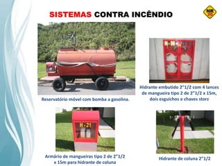SISTEMAS CONTRA INCÊNDIO
Reservatório móvel com bomba a gasolina.
Armário de mangueiras tipo 2 de 2”1/2
x 15m para hidrante de coluna
Hidrante embutido 2”1/2 com 4 lances
de mangueira tipo 2 de 2”1/2 x 15m,
dois esguichos e chaves storz
Hidrante de coluna 2”1/2
 