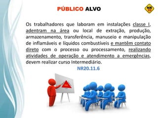 Os trabalhadores que laboram em instalações classe I,
adentram na área ou local de extração, produção,
armazenamento, transferência, manuseio e manipulação
de inflamáveis e líquidos combustíveis e mantêm contato
direto com o processo ou processamento, realizando
atividades de operação e atendimento a emergências,
devem realizar curso Intermediário.
NR20.11.6
PÚBLICO ALVO
 