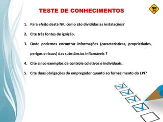 TESTE DE CONHECIMENTOS
1. Para efeito desta NR, como são divididas as instalações?
2. Cite três fontes de ignição.
3. Onde podemos encontrar informações (características, propriedades,
perigos e riscos) das substâncias inflamáveis ?
4. Cite cinco exemplos de controle coletivos e individuais.
5. Cite duas obrigações do empregador quanto ao fornecimento do EPI?
 