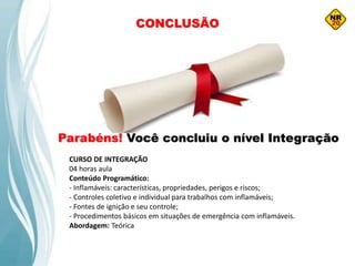 CONCLUSÃO
Parabéns! Você concluiu o nível Integração
CURSO DE INTEGRAÇÃO
04 horas aula
Conteúdo Programático:
- Inflamáveis: características, propriedades, perigos e riscos;
- Controles coletivo e individual para trabalhos com inflamáveis;
- Fontes de ignição e seu controle;
- Procedimentos básicos em situações de emergência com inflamáveis.
Abordagem: Teórica
 