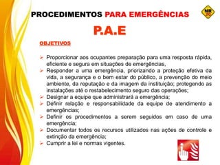  Proporcionar aos ocupantes preparação para uma resposta rápida,
eficiente e segura em situações de emergências,
 Responder a uma emergência, priorizando a proteção efetiva da
vida, a segurança e o bem estar do público, a prevenção do meio
ambiente, da reputação e da imagem da instituição; protegendo as
instalações até o restabelecimento seguro das operações;
 Designar a equipe que administrará a emergência;
 Definir relação e responsabilidade da equipe de atendimento a
emergências;
 Definir os procedimentos a serem seguidos em caso de uma
emergência;
 Documentar todos os recursos utilizados nas ações de controle e
extinção da emergência;
 Cumprir a lei e normas vigentes.
OBJETIVOS
P.A.E
PROCEDIMENTOS PARA EMERGÊNCIAS
 