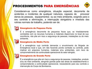 Emergência de Pequeno Porte
É a emergência decorrente de pequenos focos que, se imediatamente
combatida com os recursos humanos e materiais disponíveis no local de sua
ocorrência, não põe em risco a segurança de pessoas, instalações ou do meio
ambiente.
Emergência de Médio Porte
É a emergência cujo controle demanda o envolvimento da Brigada de
Emergência local e que, em não havendo pronto combate ou controle, pode
implicar em prejuízos humanos, materiais e/ou ambientais, com risco de
comprometimento da continuidade operacional do setor atingido.
Emergência de Grande Porte
É a emergência que põe em risco a segurança de pessoas, instalações, produto
e/ou do meio ambiente, atingindo grande parte das áreas do estabelecimento e
comprometendo a continuidade operacional, necessitando para seu controle a
intervenção do Corpo de Bombeiros.
Consideram-se como emergência, situação especial, decorrente de
acidentes e incidentes de qualquer natureza, capazes de provocar
danos às pessoas, equipamentos ou ao meio ambiente, exigindo para o
seu controle e eliminação, a interrupção obrigatória e imediata das
rotinas normais de trabalho, podendo ser de:
PROCEDIMENTOS PARA EMERGÊNCIAS
 