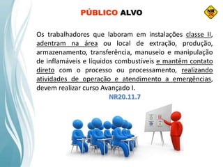 Os trabalhadores que laboram em instalações classe II,
adentram na área ou local de extração, produção,
armazenamento, transferência, manuseio e manipulação
de inflamáveis e líquidos combustíveis e mantêm contato
direto com o processo ou processamento, realizando
atividades de operação e atendimento a emergências,
devem realizar curso Avançado I.
NR20.11.7
PÚBLICO ALVO
 