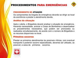 Os componentes da brigada de emergência deverão se dirigir ao local
da ocorrência e prestar o atendimento devido.
Análise da situação
Após o alerta, o Brigadista deverá analisar a situação de emergência.
Havendo necessidade, acionar o Corpo de Bombeiros e desencadear
os procedimentos necessários, que podem ser priorizados ou
realizados simultaneamente, de acordo com o número de Brigadista e
os recursos disponíveis no local.
Primeiros socorros
Prestar os primeiros atendimentos às possíveis vítimas, com eventual
transporte e posterior socorro especializado, devendo ser utilizado, se
possível, a caixa de primeiros socorros.
PROCEDIMENTO DE ATUAÇÃO
PROCEDIMENTOS PARA EMERGÊNCIAS
 