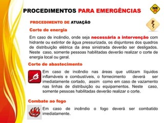 Corte de energia
Em caso de incêndio, onde seja necessária a intervenção com
hidrante ou extintor de água pressurizada, os disjuntores dos quadros
de distribuição elétrica da área sinistrada deverão ser desligados.
Neste caso, somente pessoas habilitadas deverão realizar o corte de
energia local ou geral.
Corte de abastecimento
Em caso de incêndio nas áreas que utilizam líquidos
inflamáveis e combustíveis, o fornecimento deverá ser
imediatamente cortado, assim como em caso de vazamento
nas linhas de distribuição ou equipamentos. Neste caso,
somente pessoas habilitadas deverão realizar o corte.
PROCEDIMENTO DE ATUAÇÃO
Combate ao fogo
Em caso de incêndio o fogo deverá ser combatido
imediatamente.
PROCEDIMENTOS PARA EMERGÊNCIAS
 