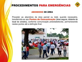 ABONDONO DE ÁREA
Proceder ao abandono da área parcial ou total, quando necessário,
transferindo-se aos Pontos de Concentração (área segura, distante do
local do sinistro), conforme comunicação preestabelecida, permanecendo
nestes pontos até a definição final.
PROCEDIMENTOS PARA EMERGÊNCIAS
 