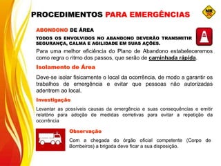 ABONDONO DE ÁREA
Para uma melhor eficiência do Plano de Abandono estabeleceremos
como regra o ritmo dos passos, que serão de caminhada rápida.
01
Isolamento de Área
Deve-se isolar fisicamente o local da ocorrência, de modo a garantir os
trabalhos de emergência e evitar que pessoas não autorizadas
adentrem ao local.
Investigação
Levantar as possíveis causas da emergência e suas consequências e emitir
relatório para adoção de medidas corretivas para evitar a repetição da
ocorrência
Observação
Com a chegada do órgão oficial competente (Corpo de
Bombeiros) a brigada deve ficar a sua disposição.
TODOS OS ENVOLVIDOS NO ABANDONO DEVERÃO TRANSMITIR
SEGURANÇA, CALMA E AGILIDADE EM SUAS AÇÕES.
PROCEDIMENTOS PARA EMERGÊNCIAS
 