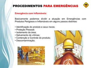 PROCEDIMENTOS PARA EMERGÊNCIAS
Emergência com Inflamáveis:
Basicamente podemos dividir a atuação em Emergências com
Produtos Perigosos e Inflamáveis em alguns passos distintos:
• Identificação do produto e seus riscos;
• Proteção Pessoal;
• Isolamento da área;
• Salvamento de vítimas;
• Contenção e Controle do produto;
• Descontaminação;
 
