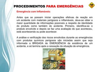 PROCEDIMENTOS PARA EMERGÊNCIAS
Emergência com Inflamáveis:
Antes que se possam iniciar operações efetivas de reação em
um acidente com materiais perigosos e inflamáveis, deve-se obter a
maior quantidade de informações possíveis a respeito da identidade
do produto como também do acidente. Primeiro, identifica-se o
produto envolvido e depois se faz uma avaliação do que aconteceu,
está acontecendo ou pode acontecer.
A análise e verificação dos riscos envolvidos durante as emergências
com produtos químicos perigosos são iniciadas assim que seja
informada a BRIGADA de EMERGÊNCIA da existência de um
acidente, e só termina após a cessação da situação de emergência.
 