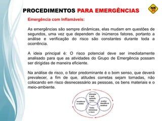 PROCEDIMENTOS PARA EMERGÊNCIAS
Emergência com Inflamáveis:
As emergências são sempre dinâmicas, elas mudam em questões de
segundos, uma vez que dependem de inúmeros fatores, portanto a
análise e verificação do risco são constantes durante toda a
ocorrência.
A ideia principal é: O risco potencial deve ser imediatamente
analisado para que as atividades do Grupo de Emergência possam
ser dirigidas de maneira eficiente.
Na análise de risco, o fator predominante é o bom senso, que deverá
prevalecer, a fim de que, atitudes corretas sejam tomadas, não
colocando em risco desnecessário as pessoas, os bens materiais e o
meio-ambiente.
 