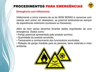 PROCEDIMENTOS PARA EMERGÊNCIAS
Emergência com Inflamáveis:
Infelizmente a única maneira de se ter BOM SENSO é raciocinar com
clareza sem entrar em desespero, se possível lembrando-se sempre
de experiências anteriores (sucessos ou fracassos).
Além do bom senso devemos levantar dados importantes de uma
emergência. Dados como:
• Perigo potencial apresentado pelo produto químico;
• Quantidade do produto envolvido;
• Treinamento e conhecimento dos funcionários envolvidos;
• Relação de perigo imediato para as pessoas, bens materiais e meio
ambiente.
 